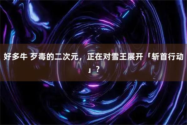 好多牛 歹毒的二次元，正在对雪王展开「斩首行动」？