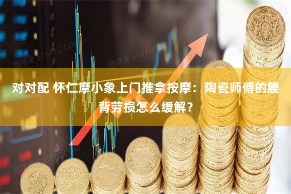 对对配 怀仁摩小象上门推拿按摩：陶瓷师傅的腰背劳损怎么缓解？