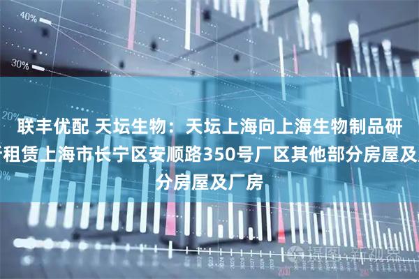 联丰优配 天坛生物：天坛上海向上海生物制品研究所租赁上海市长宁区安顺路350号厂区其他部分房屋及厂房