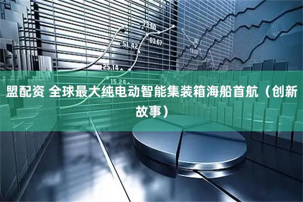 盟配资 全球最大纯电动智能集装箱海船首航（创新故事）