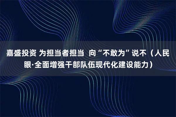 嘉盛投资 为担当者担当  向“不敢为”说不（人民眼·全面增强干部队伍现代化建设能力）