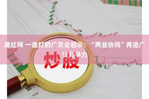 晟红网 一盏灯的广交会启示：“两业协同”再造广货竞争力