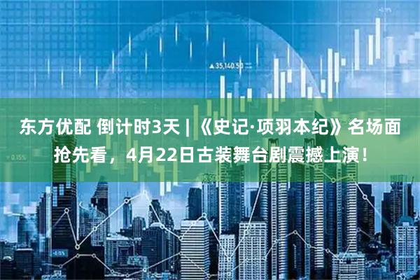东方优配 倒计时3天 | 《史记·项羽本纪》名场面抢先看，4月22日古装舞台剧震撼上演！