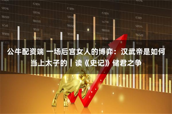 公牛配资端 一场后宫女人的博弈：汉武帝是如何当上太子的｜读《史记》储君之争