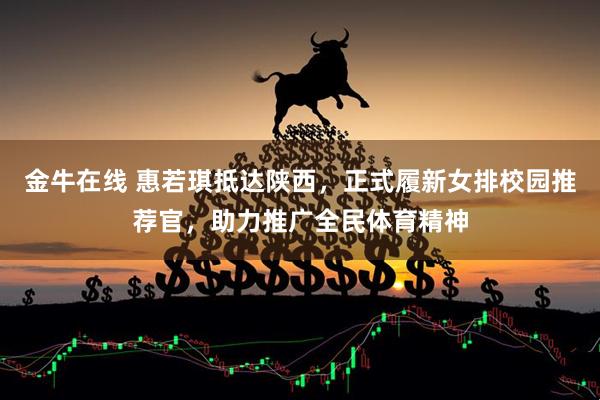 金牛在线 惠若琪抵达陕西，正式履新女排校园推荐官，助力推广全民体育精神