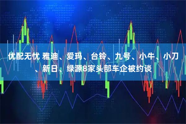 优配无忧 雅迪、爱玛、台铃、九号、小牛、小刀、新日、绿源8家头部车企被约谈