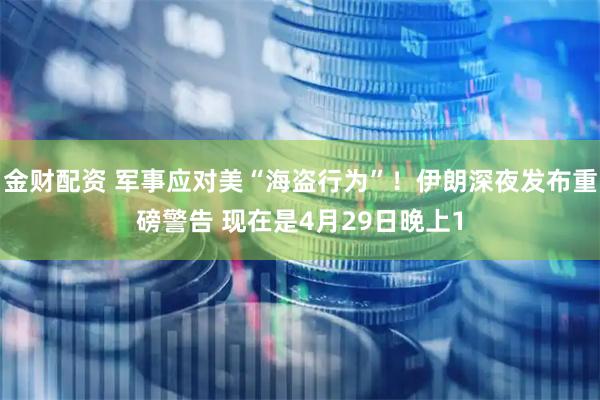 金财配资 军事应对美“海盗行为”！伊朗深夜发布重磅警告 现在是4月29日晚上1