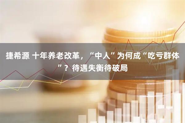 捷希源 十年养老改革，“中人”为何成“吃亏群体”？待遇失衡待破局