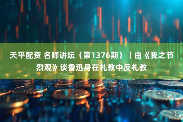 天平配资 名师讲坛（第1376期）丨由《我之节烈观》谈鲁迅身在礼教中反礼教
