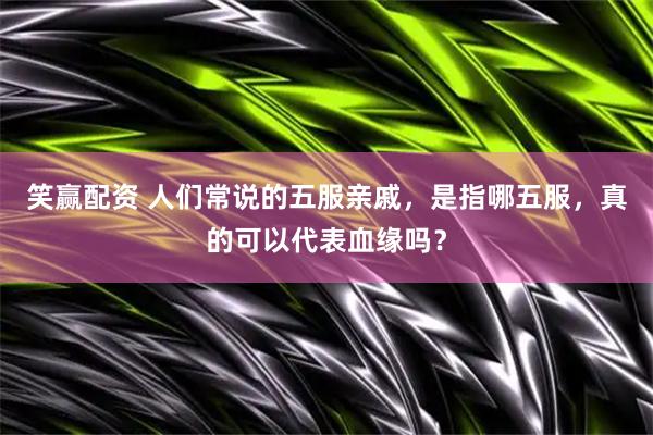 笑赢配资 人们常说的五服亲戚，是指哪五服，真的可以代表血缘吗？