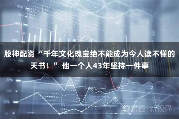 股神配资 “千年文化瑰宝绝不能成为今人读不懂的天书！” 他一个人43年坚持一件事