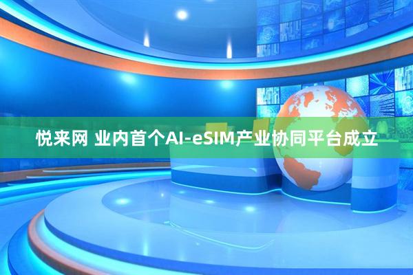悦来网 业内首个AI-eSIM产业协同平台成立