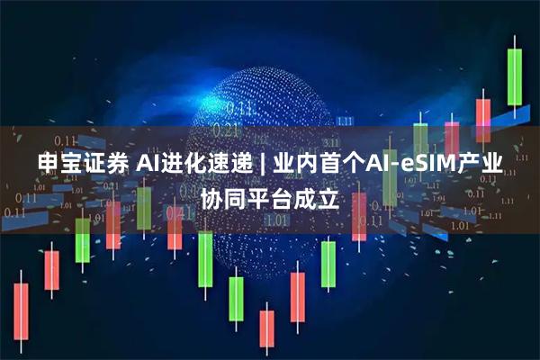 申宝证券 AI进化速递 | 业内首个AI-eSIM产业协同平台成立