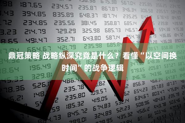 鼎冠策略 战略纵深究竟是什么？看懂“以空间换时间”的战争逻辑