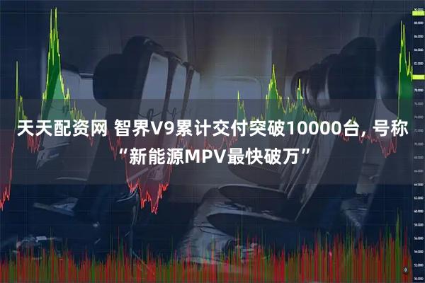 天天配资网 智界V9累计交付突破10000台, 号称“新能源MPV最快破万”